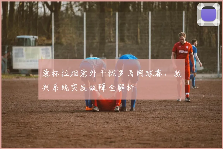 意杯拉烟意外干扰罗马网球赛,裁判系统突发故障全解析