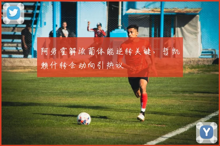 阿劳霍解读葡体能逆转关键,哲凯赖什转会动向引热议