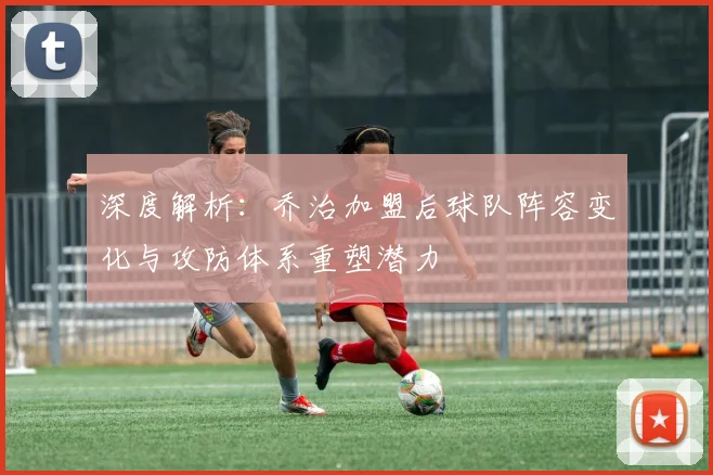 深度解析:乔治加盟后球队阵容变化与攻防体系重塑潜力