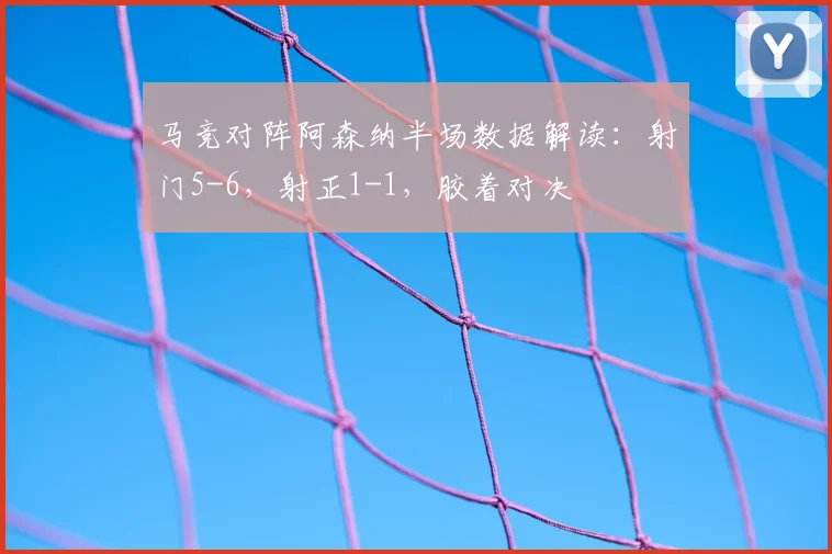马竞对阵阿森纳半场数据解读：射门5-6，射正1-1，胶着对决