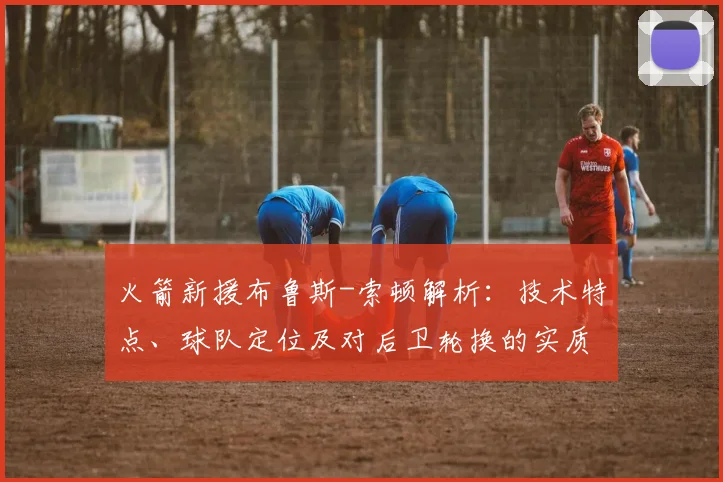 火箭新援布鲁斯-索顿解析：技术特点、球队定位及对后卫轮换的实质影响